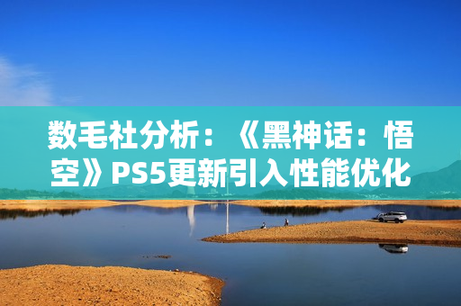 数毛社分析:《黑神话:悟空》PS5更新引入性能优化但削弱视觉效果 数毛社分析:《黑神话:悟空》PS5更新引入性能优化但削弱视觉效果