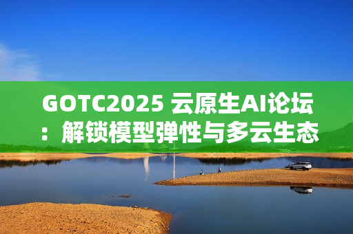 GOTC2025 云原生AI论坛：解锁模型弹性与多云生态新路径