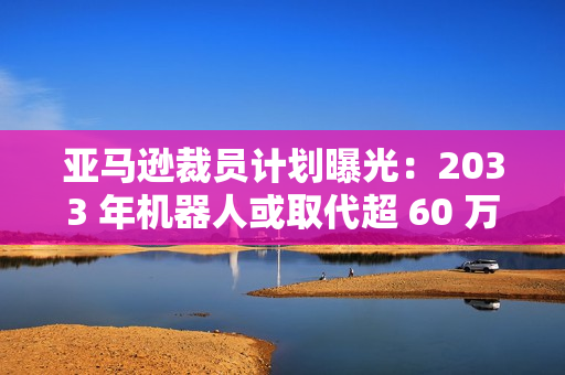 亚马逊裁员计划曝光：2033 年机器人或取代超 60 万个岗位