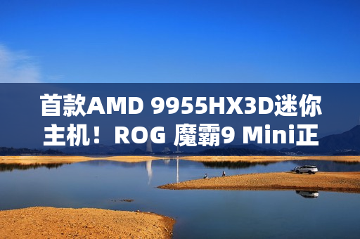 首款AMD 9955HX3D迷你主机！ROG 魔霸9 Mini正式发布：14999元太狠了
