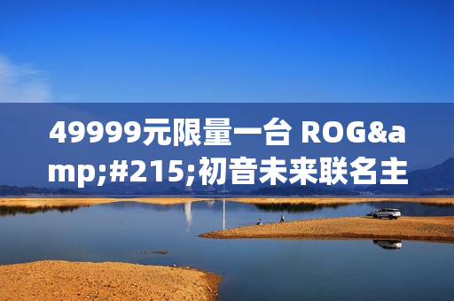 49999元限量一台 ROG×初音未来联名主机今晚京东拍卖：1元起拍