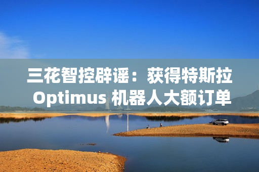 三花智控辟谣：获得特斯拉 Optimus 机器人大额订单的传言不属实