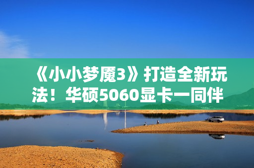 《小小梦魇3》打造全新玩法！华硕5060显卡一同伴游