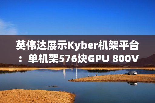 英伟达展示Kyber机架平台：单机架576块GPU 800V直流供电