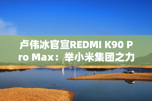卢伟冰官宣REDMI K90 Pro Max：举小米集团之力打造
