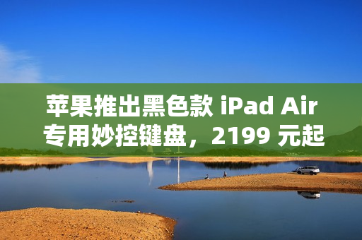 苹果推出黑色款 iPad Air 专用妙控键盘，2199 元起