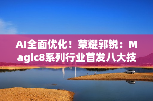 AI全面优化！荣耀郭锐：Magic8系列行业首发八大技术