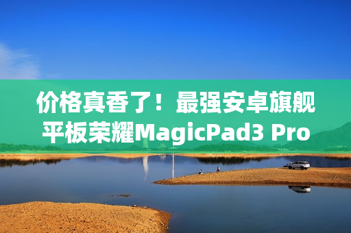 价格真香了！最强安卓旗舰平板荣耀MagicPad3 Pro首销优惠价3799元起