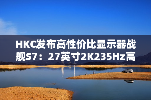 HKC发布高性价比显示器战舰S7：27英寸2K235Hz高刷，仅售899元引爆市场