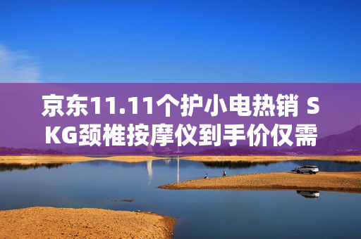 京东11.11个护小电热销 SKG颈椎按摩仪到手价仅需642.12元
