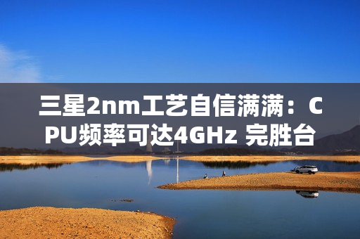 三星2nm工艺自信满满：CPU频率可达4GHz 完胜台积电4nm