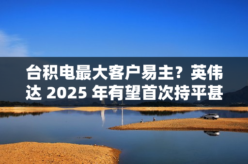 台积电最大客户易主？英伟达 2025 年有望首次持平甚至超越苹果