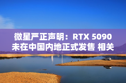 微星严正声明：RTX 5090未在中国内地正式发售 相关产品均为水货且不享受质保