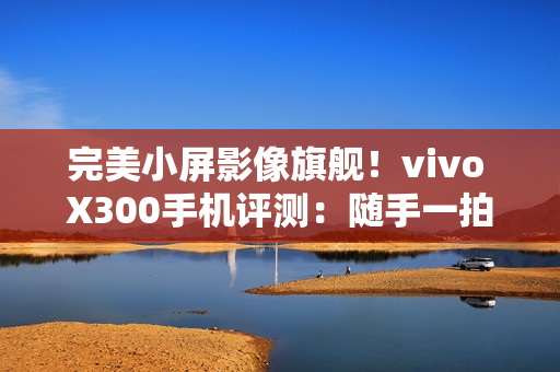 完美小屏影像旗舰！vivo X300手机评测：随手一拍就有德味 高阶技巧信手拈来