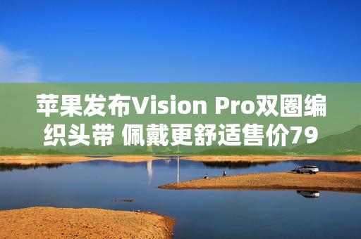 苹果发布Vision Pro双圈编织头带 佩戴更舒适售价799元