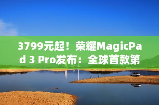 3799元起！荣耀MagicPad 3 Pro发布：全球首款第五代骁龙8至尊版平板