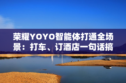 荣耀YOYO智能体打通全场景:打车、订酒店一句话搞定 荣耀YOYO智能体打通全场景:打车、订酒店一句话搞定