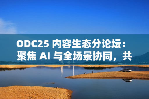 ODC25 内容生态分论坛： 聚焦 AI 与全场景协同，共创内容增长新路径