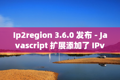Ip2region 3.6.0 发布 - Javascript 扩展添加了 IPv6 的支持