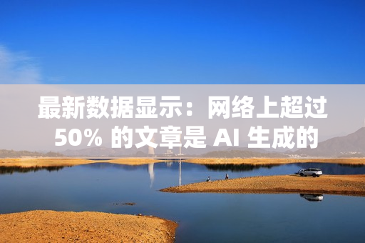 最新数据显示：网络上超过 50% 的文章是 AI 生成的