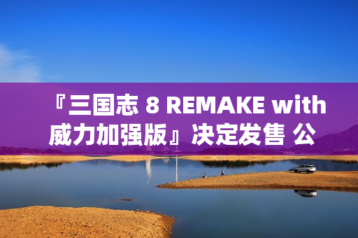 『三国志 8 REMAKE with 威力加强版』决定发售 公布宣传影片