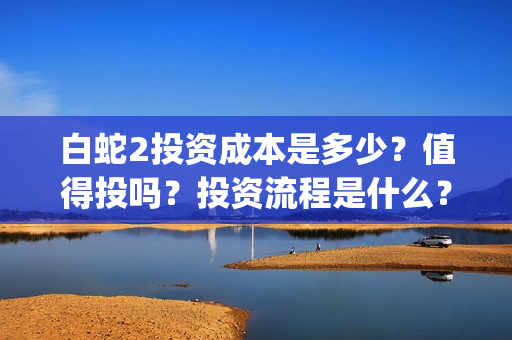 白蛇2投资成本是多少？值得投吗？投资流程是什么？(白蛇2亏损)