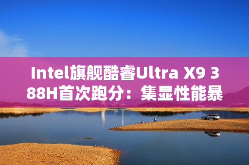 Intel旗舰酷睿Ultra X9 388H首次跑分：集显性能暴增50%追平RTX 3050！