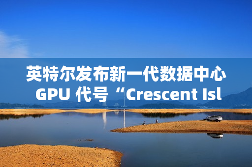 英特尔发布新一代数据中心 GPU 代号“Crescent Island”