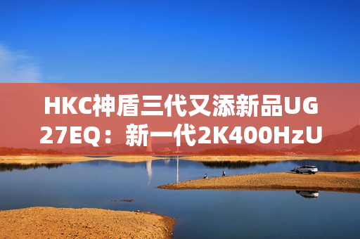 HKC神盾三代又添新品UG27EQ：新一代2K400HzUltrafast IPS面板带来游戏体验