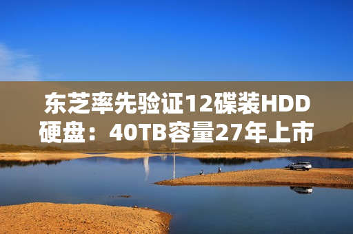 东芝率先验证12碟装HDD硬盘：40TB容量27年上市