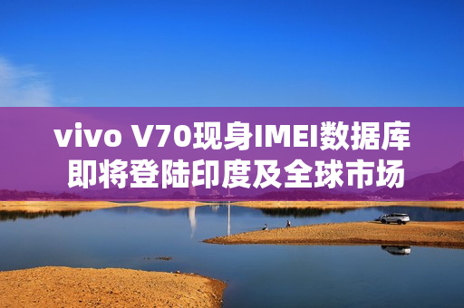 vivo V70现身IMEI数据库 即将登陆印度及全球市场