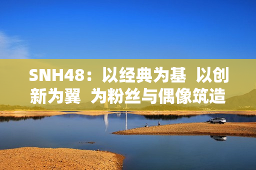 SNH48：以经典为基  以创新为翼  为粉丝与偶像筑造多元舞台