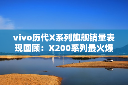 vivo历代X系列旗舰销量表现回顾:X200系列最火爆 vivo历代X系列旗舰销量表现回顾:X200系列最火爆