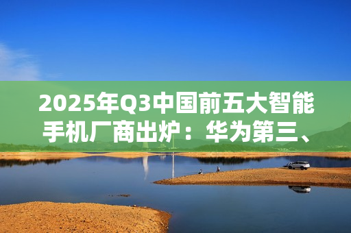2025年Q3中国前五大智能手机厂商出炉：华为第三、小米第四