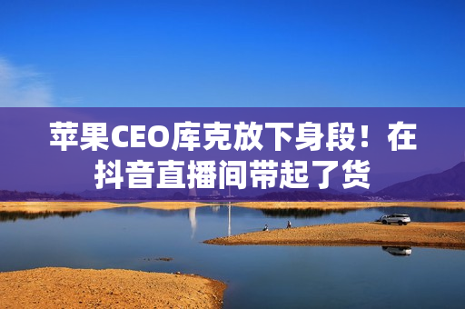 苹果CEO库克放下身段！在抖音直播间带起了货
