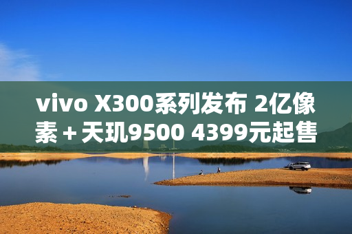 vivo X300系列发布 2亿像素＋天玑9500 4399元起售