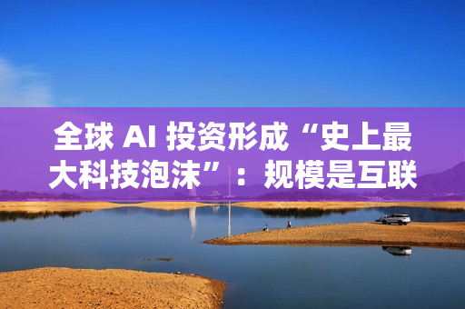 全球 AI 投资形成“史上最大科技泡沫”：规模是互联网泡沫的 17 倍