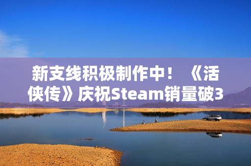新支线积极制作中! 《活侠传》庆祝Steam销量破30万 新支线积极制作中! 《活侠传》庆祝Steam销量破30万