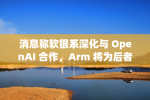 消息称软银系深化与 OpenAI 合作，Arm 将为后者开发 CPU