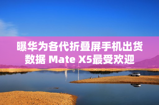 曝华为各代折叠屏手机出货数据 Mate X5最受欢迎