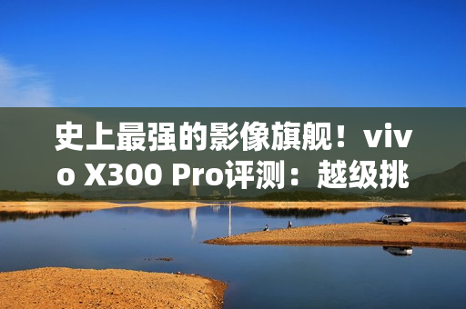 史上最强的影像旗舰！vivo X300 Pro评测：越级挑战的全能神机