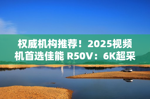 权威机构推荐!2025视频机首选佳能 R50V:6K超采样+竖屏优化 创作者双修神器实锤! 权威机构推荐!2025视频机首选佳能 R50V:6K超采样+竖屏优化 创作者双修神器实锤!