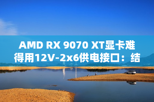 AMD RX 9070 XT显卡难得用12V-2x6供电接口：结果连烧两块！
