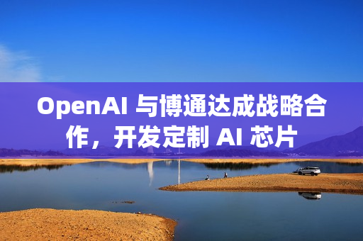OpenAI 与博通达成战略合作，开发定制 AI 芯片