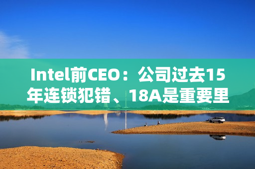 Intel前CEO:公司过去15年连锁犯错、18A是重要里程碑 Intel前CEO:公司过去15年连锁犯错、18A是重要里程碑
