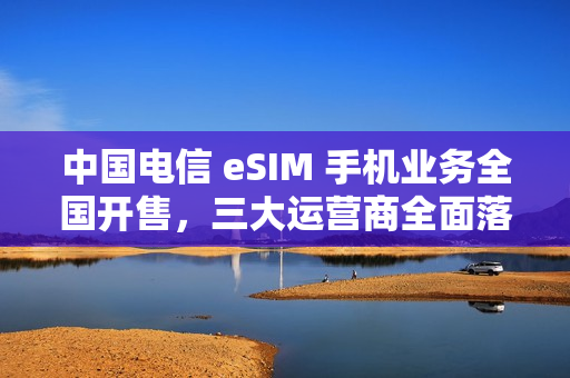 中国电信 eSIM 手机业务全国开售，三大运营商全面落地