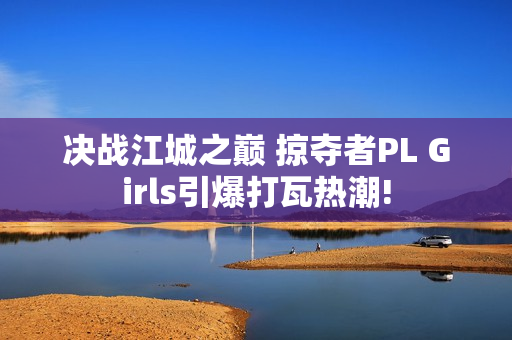 决战江城之巅 掠夺者PL Girls引爆打瓦热潮!