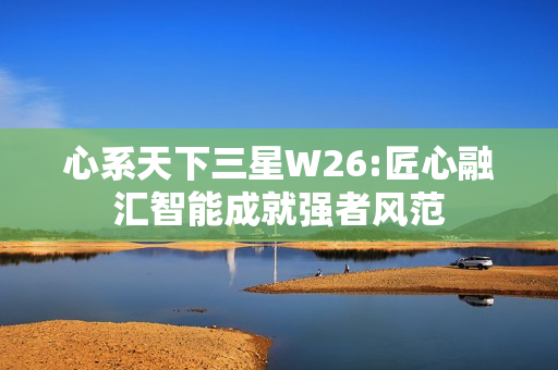 心系天下三星W26:匠心融汇智能成就强者风范 心系天下三星W26:匠心融汇智能成就强者风范