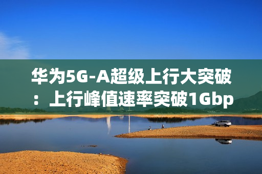 华为5G-A超级上行大突破：上行峰值速率突破1Gbps