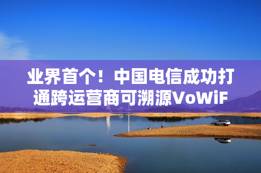 业界首个！中国电信成功打通跨运营商可溯源VoWiFi首呼：不怕信号差